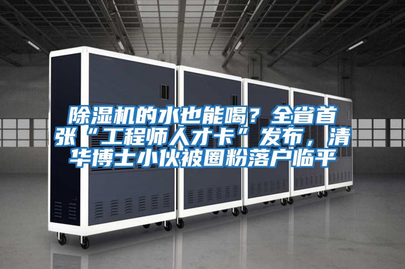 除濕機的水也能喝？全省首張“工程師人才卡”發(fā)布，清華博士小伙被圈粉落戶臨平